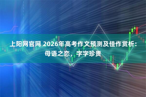 上阳网官网 2026年高考作文预测及佳作赏析：母语之恋，字字珍贵