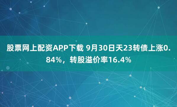 股票网上配资APP下载 9月30日天23转债上涨0.84%，转股溢价率16.4%