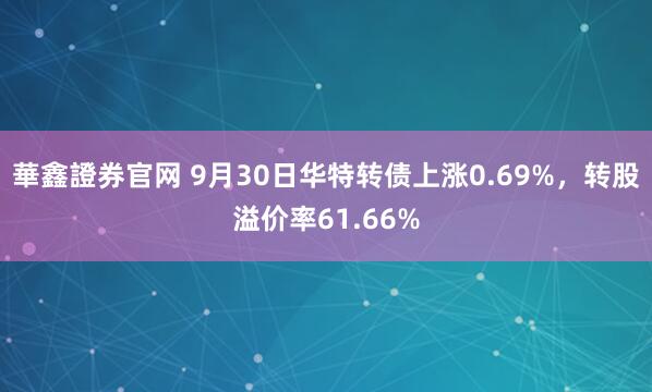 華鑫證券官网 9月30日华特转债上涨0.69%，转股溢价率61.66%