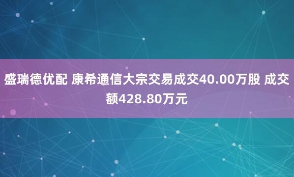 盛瑞德优配 康希通信大宗交易成交40.00万股 成交额428.80万元