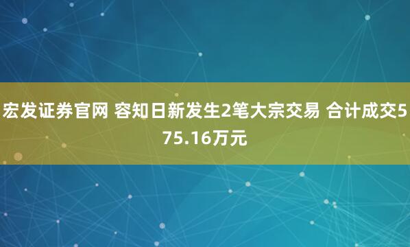 宏发证券官网 容知日新发生2笔大宗交易 合计成交575.16万元