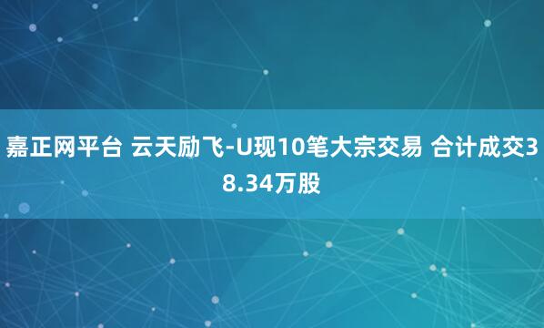 嘉正网平台 云天励飞-U现10笔大宗交易 合计成交38.34万股