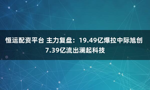 恒运配资平台 主力复盘：19.49亿爆拉中际旭创 7.39亿流出澜起科技