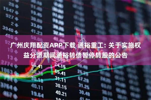 广州庆翔配资APP下载 通裕重工: 关于实施权益分派期间通裕转债暂停转股的公告