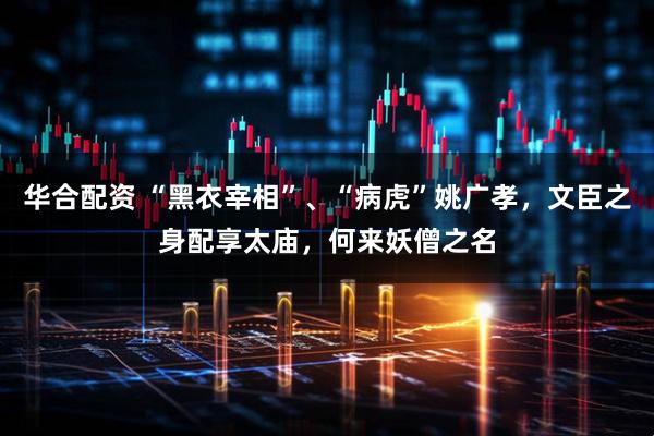 华合配资 “黑衣宰相”、“病虎”姚广孝，文臣之身配享太庙，何来妖僧之名