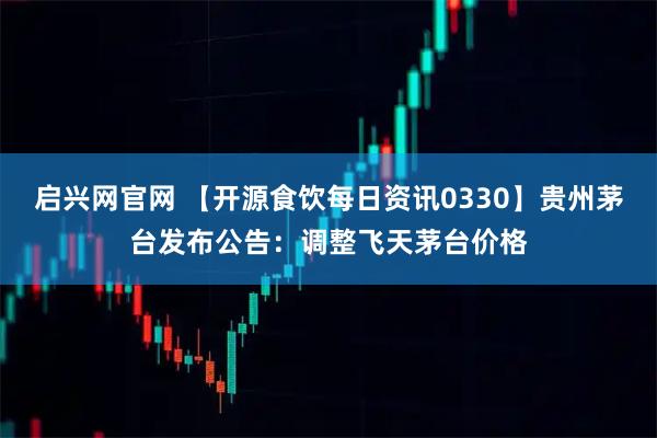 启兴网官网 【开源食饮每日资讯0330】贵州茅台发布公告:调整飞天茅台价格