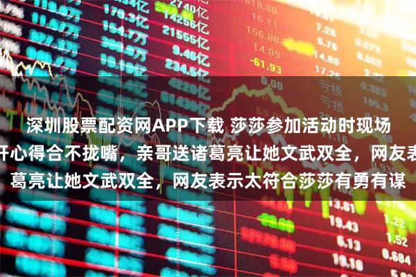 深圳股票配资网APP下载 莎莎参加活动时现场抽三国盲盒，抽到张飞开心得合不拢嘴，亲哥送诸葛亮让她文武双全，网友表示太符合莎莎有勇有谋