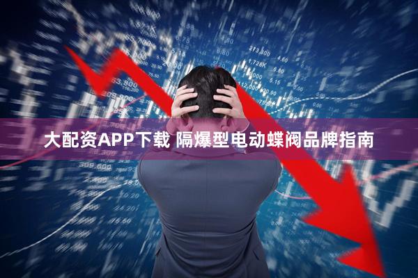 大配资APP下载 隔爆型电动蝶阀品牌指南