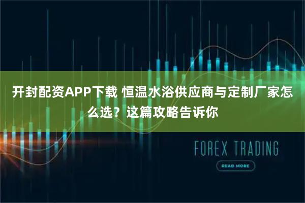 开封配资APP下载 恒温水浴供应商与定制厂家怎么选？这篇攻略告诉你