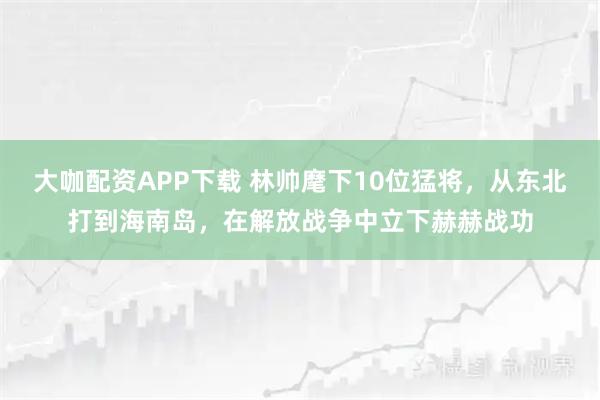 大咖配资APP下载 林帅麾下10位猛将,从东北打到海南岛,在解放战争中立下赫赫战功