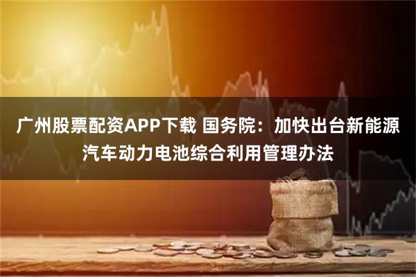 广州股票配资APP下载 国务院：加快出台新能源汽车动力电池综合利用管理办法