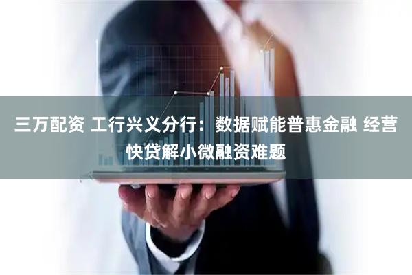 三万配资 工行兴义分行：数据赋能普惠金融 经营快贷解小微融资难题