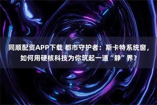 同顺配资APP下载 都市守护者：斯卡特系统窗，如何用硬核科技为你筑起一道“静”界？