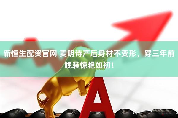 新恒生配资官网 麦明诗产后身材不变形，穿三年前晚装惊艳如初！