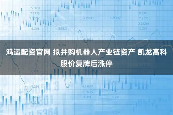 鸿运配资官网 拟并购机器人产业链资产 凯龙高科股价复牌后涨停