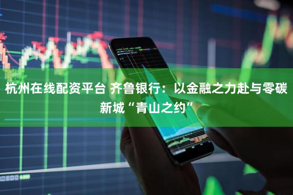 杭州在线配资平台 齐鲁银行：以金融之力赴与零碳新城“青山之约”