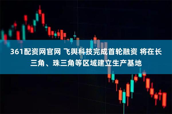 361配资网官网 飞舆科技完成首轮融资 将在长三角、珠三角等区域建立生产基地