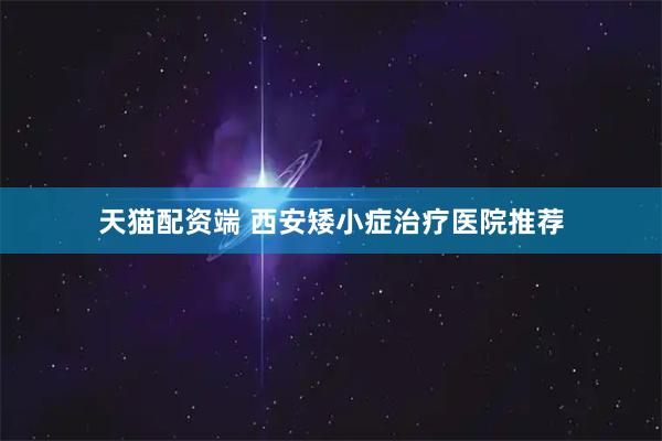 天猫配资端 西安矮小症治疗医院推荐