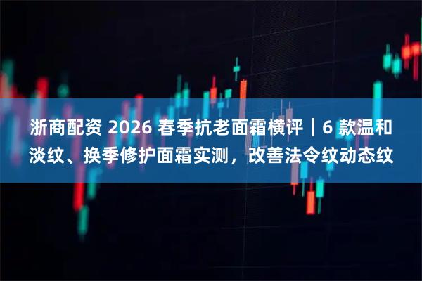 浙商配资 2026 春季抗老面霜横评｜6 款温和淡纹、换季修护面霜实测，改善法令纹动态纹