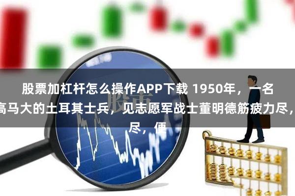 股票加杠杆怎么操作APP下载 1950年，一名人高马大的土耳其士兵，见志愿军战士董明德筋疲力尽，便