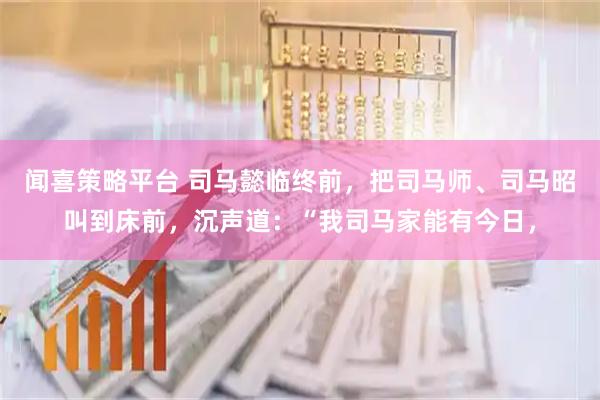 闻喜策略平台 司马懿临终前，把司马师、司马昭叫到床前，沉声道：“我司马家能有今日，